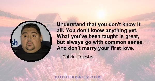 Understand that you don't know it all. You don't know anything yet. What you've been taught is great, but always go with common sense. And don't marry your first love.