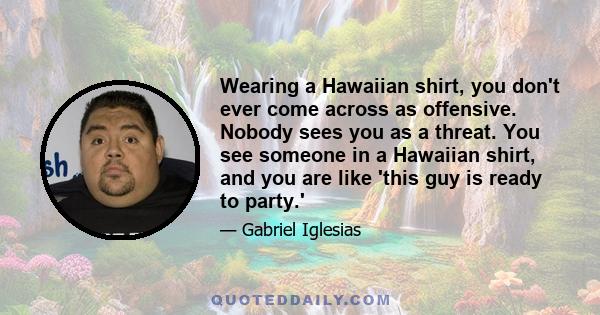 Wearing a Hawaiian shirt, you don't ever come across as offensive. Nobody sees you as a threat. You see someone in a Hawaiian shirt, and you are like 'this guy is ready to party.'