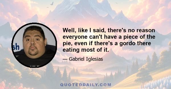 Well, like I said, there's no reason everyone can't have a piece of the pie, even if there's a gordo there eating most of it.