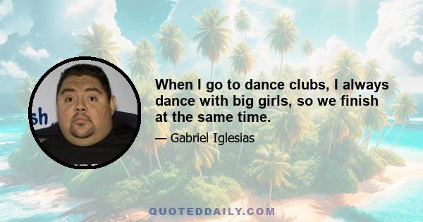 When I go to dance clubs, I always dance with big girls, so we finish at the same time.