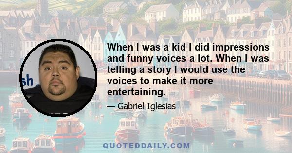 When I was a kid I did impressions and funny voices a lot. When I was telling a story I would use the voices to make it more entertaining.