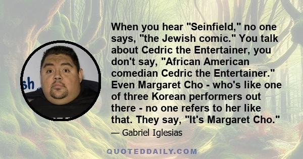 When you hear Seinfield, no one says, the Jewish comic. You talk about Cedric the Entertainer, you don't say, African American comedian Cedric the Entertainer. Even Margaret Cho - who's like one of three Korean