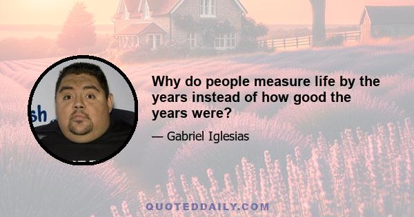 Why do people measure life by the years instead of how good the years were?