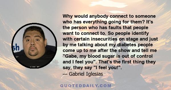 Why would anybody connect to someone who has everything going for them? It's the person who has faults that people want to connect to. So people identify with certain insecurities on stage and just by me talking about