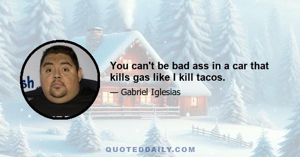 You can't be bad ass in a car that kills gas like I kill tacos.