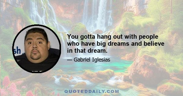 You gotta hang out with people who have big dreams and believe in that dream.