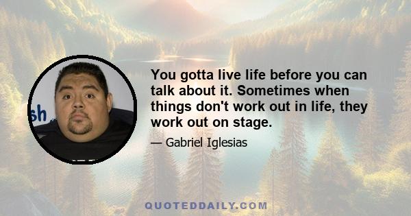 You gotta live life before you can talk about it. Sometimes when things don't work out in life, they work out on stage.