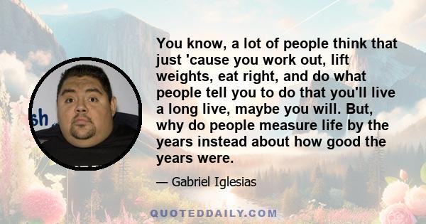 You know, a lot of people think that just 'cause you work out, lift weights, eat right, and do what people tell you to do that you'll live a long live, maybe you will. But, why do people measure life by the years