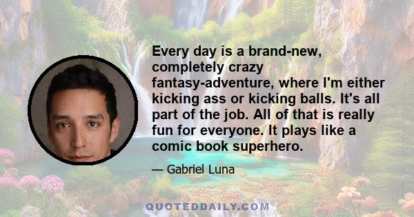 Every day is a brand-new, completely crazy fantasy-adventure, where I'm either kicking ass or kicking balls. It's all part of the job. All of that is really fun for everyone. It plays like a comic book superhero.