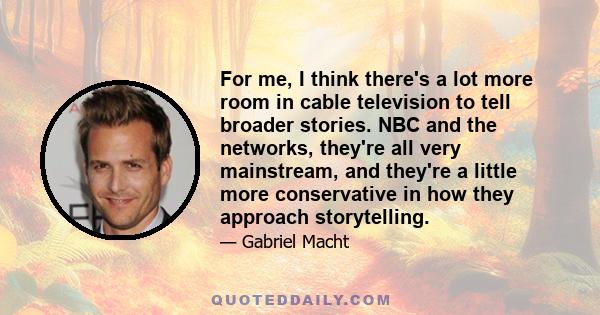 For me, I think there's a lot more room in cable television to tell broader stories. NBC and the networks, they're all very mainstream, and they're a little more conservative in how they approach storytelling.