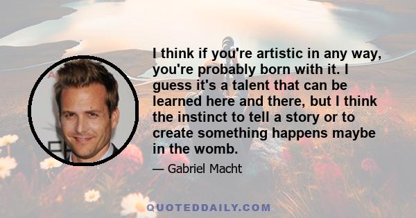 I think if you're artistic in any way, you're probably born with it. I guess it's a talent that can be learned here and there, but I think the instinct to tell a story or to create something happens maybe in the womb.