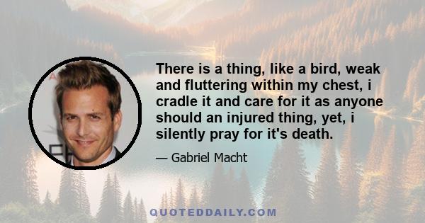 There is a thing, like a bird, weak and fluttering within my chest, i cradle it and care for it as anyone should an injured thing, yet, i silently pray for it's death.