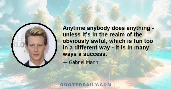 Anytime anybody does anything - unless it's in the realm of the obviously awful, which is fun too in a different way - it is in many ways a success.