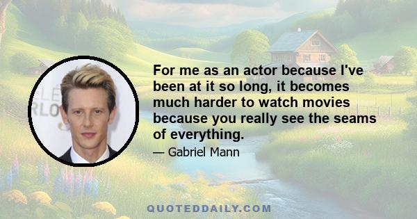 For me as an actor because I've been at it so long, it becomes much harder to watch movies because you really see the seams of everything.