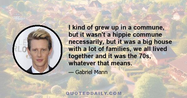 I kind of grew up in a commune, but it wasn't a hippie commune necessarily, but it was a big house with a lot of families, we all lived together and it was the 70s, whatever that means.