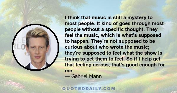 I think that music is still a mystery to most people. It kind of goes through most people without a specific thought. They feel the music, which is what's supposed to happen. They're not supposed to be curious about who 