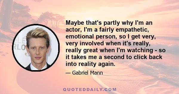 Maybe that's partly why I'm an actor, I'm a fairly empathetic, emotional person, so I get very, very involved when it's really, really great when I'm watching - so it takes me a second to click back into reality again.