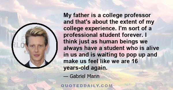 My father is a college professor and that's about the extent of my college experience. I'm sort of a professional student forever. I think just as human beings we always have a student who is alive in us and is waiting