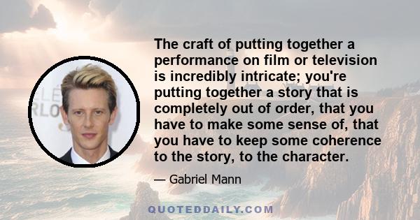 The craft of putting together a performance on film or television is incredibly intricate; you're putting together a story that is completely out of order, that you have to make some sense of, that you have to keep some 