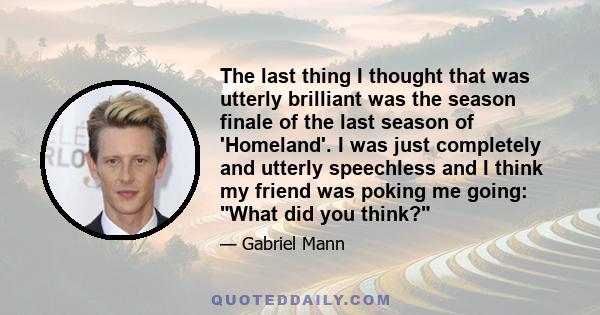 The last thing I thought that was utterly brilliant was the season finale of the last season of 'Homeland'. I was just completely and utterly speechless and I think my friend was poking me going: What did you think?