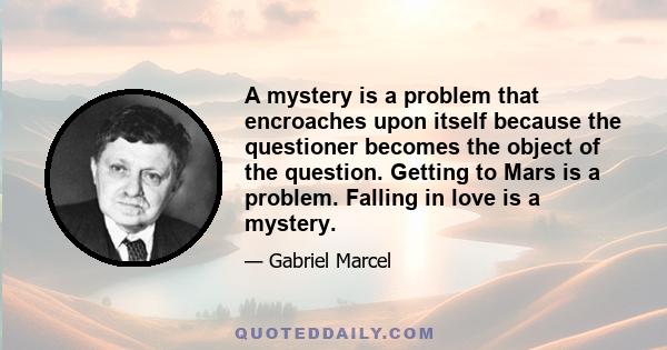 A mystery is a problem that encroaches upon itself because the questioner becomes the object of the question. Getting to Mars is a problem. Falling in love is a mystery.