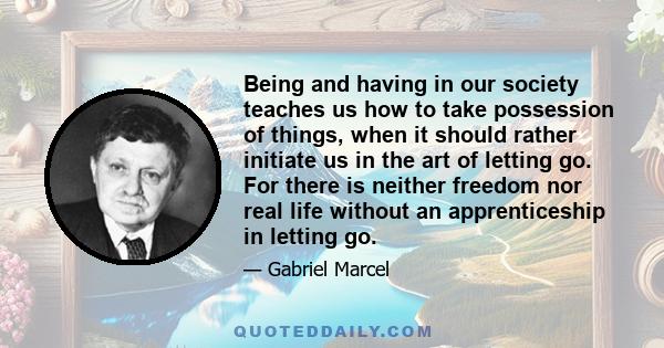 Being and having in our society teaches us how to take possession of things, when it should rather initiate us in the art of letting go. For there is neither freedom nor real life without an apprenticeship in letting go.