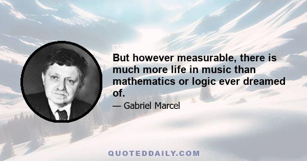 But however measurable, there is much more life in music than mathematics or logic ever dreamed of.