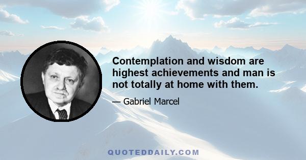 Contemplation and wisdom are highest achievements and man is not totally at home with them.