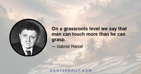 On a grassroots level we say that man can touch more than he can grasp.