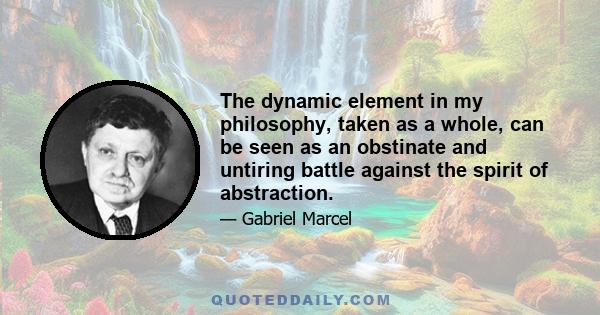 The dynamic element in my philosophy, taken as a whole, can be seen as an obstinate and untiring battle against the spirit of abstraction.