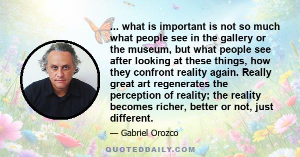 ... what is important is not so much what people see in the gallery or the museum, but what people see after looking at these things, how they confront reality again. Really great art regenerates the perception of