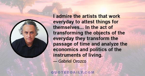 I admire the artists that work everyday to attest things for themselves... In the act of transforming the objects of the everyday they transform the passage of time and analyze the economics and politics of the