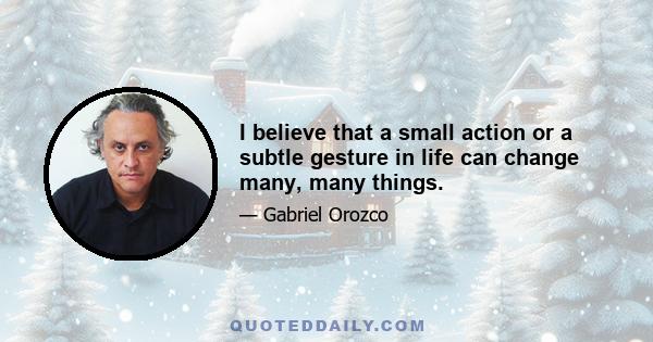 I believe that a small action or a subtle gesture in life can change many, many things.