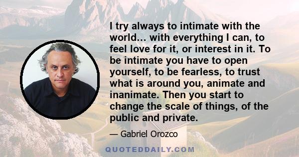 I try always to intimate with the world… with everything I can, to feel love for it, or interest in it. To be intimate you have to open yourself, to be fearless, to trust what is around you, animate and inanimate. Then