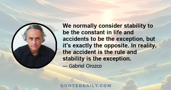 We normally consider stability to be the constant in life and accidents to be the exception, but it's exactly the opposite. In reality, the accident is the rule and stability is the exception.