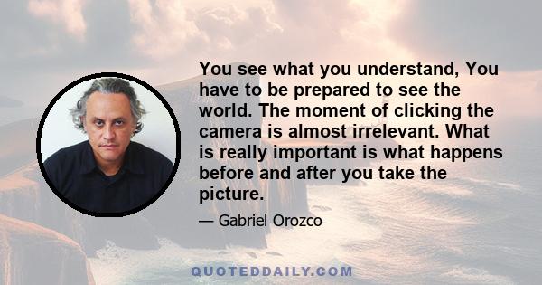 You see what you understand, You have to be prepared to see the world. The moment of clicking the camera is almost irrelevant. What is really important is what happens before and after you take the picture.