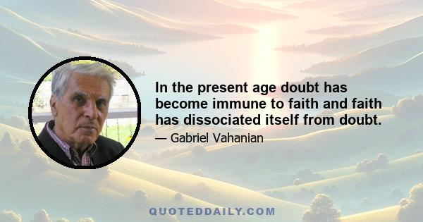 In the present age doubt has become immune to faith and faith has dissociated itself from doubt.