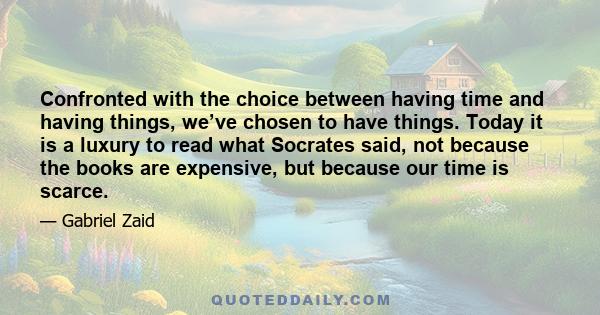 Confronted with the choice between having time and having things, we’ve chosen to have things. Today it is a luxury to read what Socrates said, not because the books are expensive, but because our time is scarce.