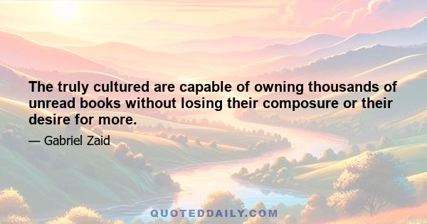 The truly cultured are capable of owning thousands of unread books without losing their composure or their desire for more.