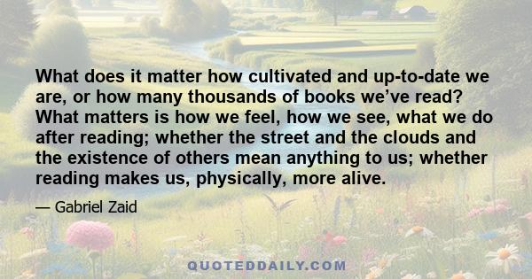 What does it matter how cultivated and up-to-date we are, or how many thousands of books we’ve read? What matters is how we feel, how we see, what we do after reading; whether the street and the clouds and the existence 