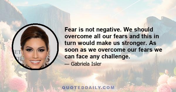 Fear is not negative. We should overcome all our fears and this in turn would make us stronger. As soon as we overcome our fears we can face any challenge.