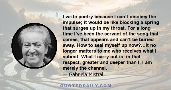 I write poetry because I can’t disobey the impulse; it would be like blocking a spring that surges up in my throat. For a long time I’ve been the servant of the song that comes, that appears and can’t be buried away.