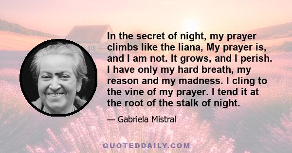 In the secret of night, my prayer climbs like the liana, My prayer is, and I am not. It grows, and I perish. I have only my hard breath, my reason and my madness. I cling to the vine of my prayer. I tend it at the root