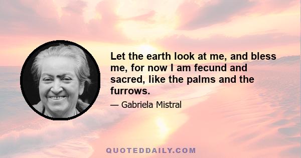 Let the earth look at me, and bless me, for now I am fecund and sacred, like the palms and the furrows.