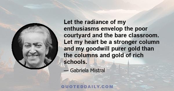 Let the radiance of my enthusiasms envelop the poor courtyard and the bare classroom. Let my heart be a stronger column and my goodwill purer gold than the columns and gold of rich schools.