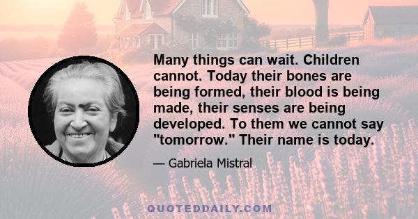 Many things can wait. Children cannot. Today their bones are being formed, their blood is being made, their senses are being developed. To them we cannot say tomorrow. Their name is today.