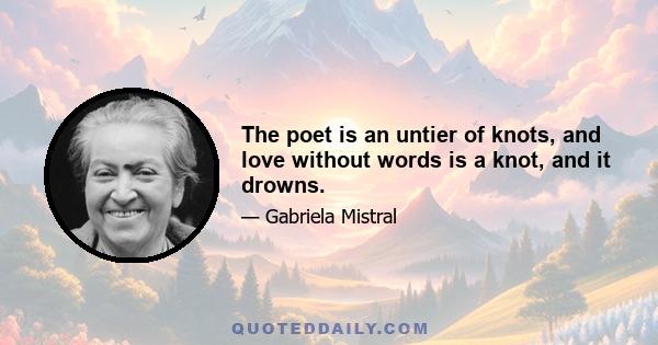 The poet is an untier of knots, and love without words is a knot, and it drowns.