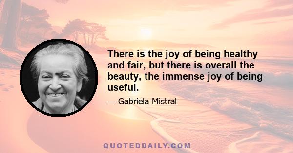 There is the joy of being healthy and fair, but there is overall the beauty, the immense joy of being useful.