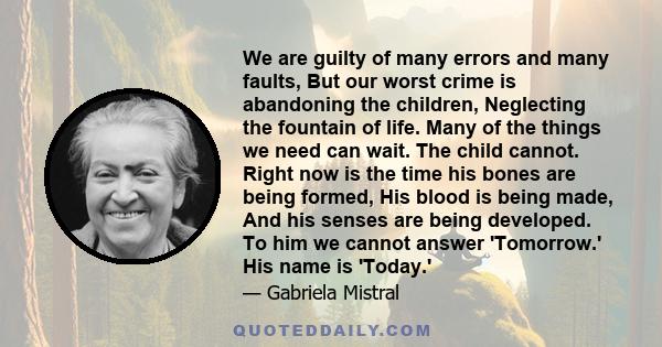 We are guilty of many errors and many faults, But our worst crime is abandoning the children, Neglecting the fountain of life. Many of the things we need can wait. The child cannot. Right now is the time his bones are