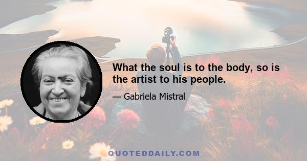 What the soul is to the body, so is the artist to his people.